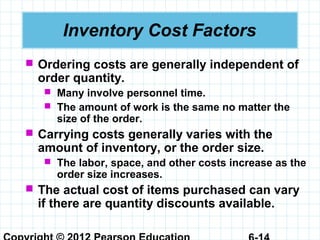 Inventory Cost Factors
 Ordering costs are generally independent of
order quantity.
 Many involve personnel time.
 The amount of work is the same no matter the
size of the order.
 Carrying costs generally varies with the
amount of inventory, or the order size.
 The labor, space, and other costs increase as the
order size increases.
 The actual cost of items purchased can vary
if there are quantity discounts available.
 