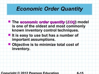 Economic Order Quantity
 The economic order quantityeconomic order quantity (EOQEOQ) model
is one of the oldest and most commonly
known inventory control techniques.
 It is easy to use but has a number of
important assumptions.
 Objective is to minimize total cost of
inventory.
 