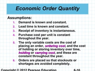 Economic Order Quantity
Assumptions:
1. Demand is known and constant.
2. Lead time is known and constant.
3. Receipt of inventory is instantaneous.
4. Purchase cost per unit is constant
throughout the year.
5. The only variable costs are the cost of
placing an order, ordering costordering cost, and the cost
of holding or storing inventory over time,
holdingholding or carrying costcarrying cost, and these are
constant throughout the year.
6. Orders are placed so that stockouts or
shortages are avoided completely.
 