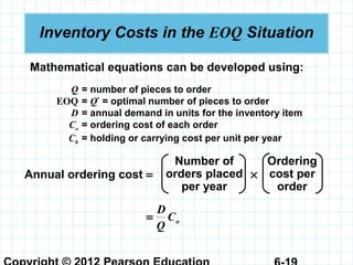 Inventory Costs in the EOQ Situation
Mathematical equations can be developed using:
Q = number of pieces to order
EOQ = Q*
= optimal number of pieces to order
D = annual demand in units for the inventory item
Co = ordering cost of each order
Ch = holding or carrying cost per unit per year
Annual ordering cost = ×
Number of
orders placed
per year
Ordering
cost per
order
oC
Q
D
=
 