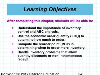 Learning Objectives
1. Understand the importance of inventory
control and ABC analysis.
2. Use the economic order quantity (EOQ) to
determine how much to order.
3. Compute the reorder point (ROP) in
determining when to order more inventory.
4. Handle inventory problems that allow
quantity discounts or non-instantaneous
receipt.
After completing this chapter, students will be able to:After completing this chapter, students will be able to:
 