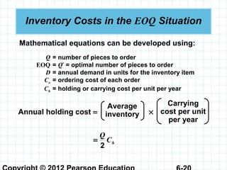 Inventory Costs in the EOQ Situation
Mathematical equations can be developed using:
Q = number of pieces to order
EOQ = Q*
= optimal number of pieces to order
D = annual demand in units for the inventory item
Co = ordering cost of each order
Ch = holding or carrying cost per unit per year
Annual holding cost = ×
Average
inventory
Carrying
cost per unit
per year
hC
Q
2
=
 