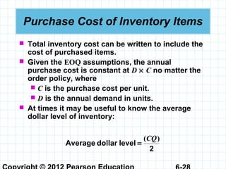 Purchase Cost of Inventory Items
 Total inventory cost can be written to include the
cost of purchased items.
 Given the EOQ assumptions, the annual
purchase cost is constant at D × C no matter the
order policy, where
 C is the purchase cost per unit.
 D is the annual demand in units.
 At times it may be useful to know the average
dollar level of inventory:
2
leveldollarAverage
)(CQ
=
 