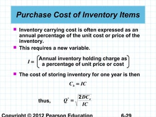 Purchase Cost of Inventory Items
 Inventory carrying cost is often expressed as an
annual percentage of the unit cost or price of the
inventory.
 This requires a new variable.
Annual inventory holding charge as
a percentage of unit price or costI =
 The cost of storing inventory for one year is then
ICCh =
thus,
IC
DC
Q o2
=*
 