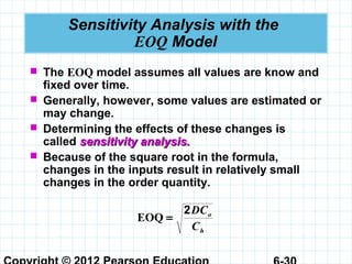 Sensitivity Analysis with the
EOQ Model
 The EOQ model assumes all values are know and
fixed over time.
 Generally, however, some values are estimated or
may change.
 Determining the effects of these changes is
called sensitivity analysis.sensitivity analysis.
 Because of the square root in the formula,
changes in the inputs result in relatively small
changes in the order quantity.
h
o
C
DC2
=EOQ
 