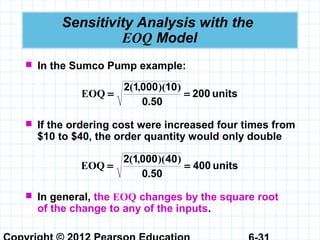 Sensitivity Analysis with the
EOQ Model
 In the Sumco Pump example:
units200
500
1000012
==
.
))(,(
EOQ
 If the ordering cost were increased four times from
$10 to $40, the order quantity would only double
units400
500
4000012
==
.
))(,(
EOQ
 In general, the EOQ changes by the square root
of the change to any of the inputs.
 