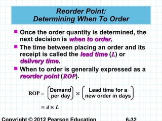 Reorder Point:
Determining When To Order
 Once the order quantity is determined, the
next decision is when to order.when to order.
 The time between placing an order and its
receipt is called the lead timelead time (LL) or
delivery time.delivery time.
 When to order is generally expressed as a
reorder pointreorder point (ROPROP).
Demand
per day
Lead time for a
new order in daysROP = ×
= d × L
 