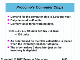 Procomp’s Computer Chips
 Demand for the computer chip is 8,000 per year.
 Daily demand is 40 units.
 Delivery takes three working days.
ROP = d × L = 40 units per day × 3 days
= 120 units
 An order based on the EOQ calculation is placed
when the inventory reaches 120 units.
 The order arrives 3 days later just as the
inventory is depleted.
 