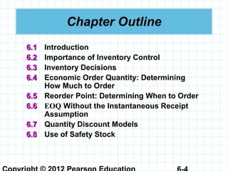 Chapter Outline
6.16.1 Introduction
6.26.2 Importance of Inventory Control
6.36.3 Inventory Decisions
6.46.4 Economic Order Quantity: Determining
How Much to Order
6.56.5 Reorder Point: Determining When to Order
6.66.6 EOQ Without the Instantaneous Receipt
Assumption
6.76.7 Quantity Discount Models
6.86.8 Use of Safety Stock
 