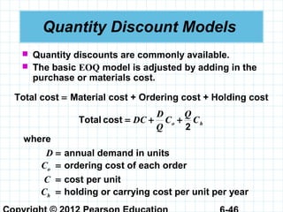 Quantity Discount Models
 Quantity discounts are commonly available.
 The basic EOQ model is adjusted by adding in the
purchase or materials cost.
Total cost = Material cost + Ordering cost + Holding cost
ho C
Q
C
Q
D
DC
2
costTotal ++=
where
D = annual demand in units
Co = ordering cost of each order
C = cost per unit
Ch = holding or carrying cost per unit per year
 
