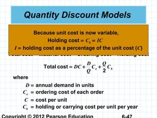 Quantity Discount Models
 Quantity discounts are commonly available.
 The basic EOQ model is adjusted by adding in the
purchase or materials cost.
Total cost = Material cost + Ordering cost + Holding cost
ho C
Q
C
Q
D
DC
2
costTotal ++=
where
D = annual demand in units
Co = ordering cost of each order
C = cost per unit
Ch = holding or carrying cost per unit per year
Holding cost = Ch = IC
I = holding cost as a percentage of the unit cost (C)
Because unit cost is now variable,
 