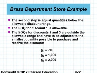 Brass Department Store Example
 The second step is adjust quantities below the
allowable discount range.
 The EOQ for discount 1 is allowable.
 The EOQs for discounts 2 and 3 are outside the
allowable range and have to be adjusted to the
smallest quantity possible to purchase and
receive the discount:
Q1 = 700
Q2 = 1,000
Q3 = 2,000
 