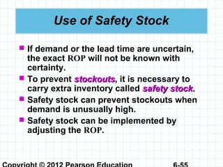 Use of Safety Stock
 If demand or the lead time are uncertain,
the exact ROP will not be known with
certainty.
 To prevent stockoutsstockouts, it is necessary to
carry extra inventory called safety stock.safety stock.
 Safety stock can prevent stockouts when
demand is unusually high.
 Safety stock can be implemented by
adjusting the ROP.
 