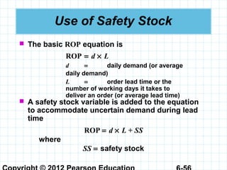 Use of Safety Stock
 The basic ROP equation is
ROP = d × L
d = daily demand (or average
daily demand)
L = order lead time or the
number of working days it takes to
deliver an order (or average lead time)
 A safety stock variable is added to the equation
to accommodate uncertain demand during lead
time
ROP = d × L + SS
where
SS = safety stock
 