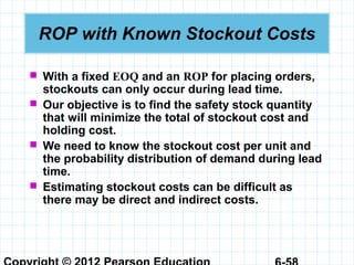 ROP with Known Stockout Costs
 With a fixed EOQ and an ROP for placing orders,
stockouts can only occur during lead time.
 Our objective is to find the safety stock quantity
that will minimize the total of stockout cost and
holding cost.
 We need to know the stockout cost per unit and
the probability distribution of demand during lead
time.
 Estimating stockout costs can be difficult as
there may be direct and indirect costs.
 