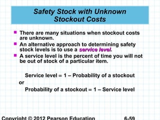 Safety Stock with Unknown
Stockout Costs
 There are many situations when stockout costs
are unknown.
 An alternative approach to determining safety
stock levels is to use a service levelservice level.
 A service level is the percent of time you will not
be out of stock of a particular item.
Service level = 1 – Probability of a stockout
or
Probability of a stockout = 1 – Service level
 