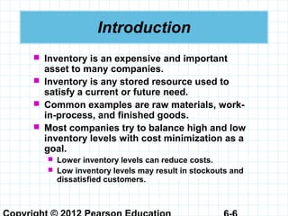 Introduction
 Inventory is an expensive and important
asset to many companies.
 Inventory is any stored resource used to
satisfy a current or future need.
 Common examples are raw materials, work-
in-process, and finished goods.
 Most companies try to balance high and low
inventory levels with cost minimization as a
goal.
 Lower inventory levels can reduce costs.
 Low inventory levels may result in stockouts and
dissatisfied customers.
 