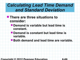 Calculating Lead Time Demand
and Standard Deviation
 There are three situations to
consider:
 Demand is variable but lead time is
constant.
 Demand is constant but lead time is
variable.
 Both demand and lead time are variable.
 