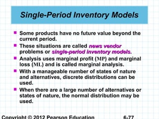 Single-Period Inventory Models
 Some products have no future value beyond the
current period.
 These situations are called news vendornews vendor
problems or single-period inventory models.single-period inventory models.
 Analysis uses marginal profit (MP) and marginal
loss (ML) and is called marginal analysis.
 With a manageable number of states of nature
and alternatives, discrete distributions can be
used.
 When there are a large number of alternatives or
states of nature, the normal distribution may be
used.
 