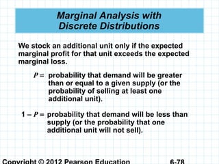 Marginal Analysis with
Discrete Distributions
We stock an additional unit only if the expected
marginal profit for that unit exceeds the expected
marginal loss.
P = probability that demand will be greater
than or equal to a given supply (or the
probability of selling at least one
additional unit).
1 – P = probability that demand will be less than
supply (or the probability that one
additional unit will not sell).
 