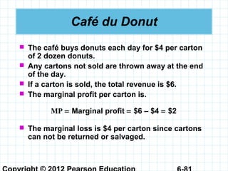 Café du Donut
 The café buys donuts each day for $4 per carton
of 2 dozen donuts.
 Any cartons not sold are thrown away at the end
of the day.
 If a carton is sold, the total revenue is $6.
 The marginal profit per carton is.
MP = Marginal profit = $6 – $4 = $2
 The marginal loss is $4 per carton since cartons
can not be returned or salvaged.
 