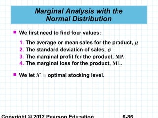 Marginal Analysis with the
Normal Distribution
 We first need to find four values:
1. The average or mean sales for the product, µ
2. The standard deviation of sales, σ
3. The marginal profit for the product, MP.
4. The marginal loss for the product, ML.
 We let X*
= optimal stocking level.
 