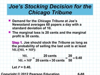 Joe’s Stocking Decision for the
Chicago Tribune
 Demand for the Chicago Tribune at Joe’s
Newsstand averages 60 papers a day with a
standard deviation of 10.
 The marginal loss is 20 cents and the marginal
profit is 30 cents.
Step 1Step 1. Joe should stock the Tribune as long as
the probability of selling the last unit is at least
ML/(ML + MP):
400
50
20
cents30cents20
cents20
.
MPML
ML
==
+
=
+
Let P = 0.40.
 