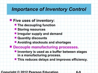 Importance of Inventory Control
 Five uses of inventory:
 The decoupling function
 Storing resources
 Irregular supply and demand
 Quantity discounts
 Avoiding stockouts and shortages
 Decouple manufacturing processes.
 Inventory is used as a buffer between stages
in a manufacturing process.
 This reduces delays and improves efficiency.
 