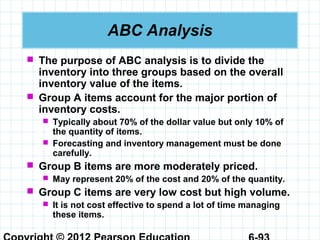 ABC Analysis
 The purpose of ABC analysis is to divide the
inventory into three groups based on the overall
inventory value of the items.
 Group A items account for the major portion of
inventory costs.
 Typically about 70% of the dollar value but only 10% of
the quantity of items.
 Forecasting and inventory management must be done
carefully.
 Group B items are more moderately priced.
 May represent 20% of the cost and 20% of the quantity.
 Group C items are very low cost but high volume.
 It is not cost effective to spend a lot of time managing
these items.
 