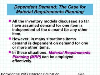 Dependent Demand: The Case for
Material Requirements Planning
 All the inventory models discussed so far
have assumed demand for one item is
independent of the demand for any other
item.
 However, in many situations items
demand is dependent on demand for one
or more other items.
 In these situations, Material RequirementsMaterial Requirements
Planning (MRP)Planning (MRP) can be employed
effectively.
 