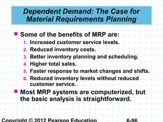 Dependent Demand: The Case for
Material Requirements Planning
 Some of the benefits of MRP are:
1. Increased customer service levels.
2. Reduced inventory costs.
3. Better inventory planning and scheduling.
4. Higher total sales.
5. Faster response to market changes and shifts.
6. Reduced inventory levels without reduced
customer service.
 Most MRP systems are computerized, but
the basic analysis is straightforward.
 
