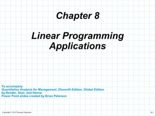 Copyright © 2012 Pearson Education 8-1
Chapter 8
To accompany
Quantitative Analysis for Management, Eleventh Edition, Global Edition
by Render, Stair, and Hanna
Power Point slides created by Brian Peterson
Linear Programming
Applications
 