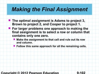 9-102
Making the Final Assignment
 The optimal assignment is Adams to project 3,
Brown to project 2, and Cooper to project 1.
 For larger problems one approach to making the
final assignment is to select a row or column that
contains only one zero.
 Make the assignment to that cell and rule out its row
and column.
 Follow this same approach for all the remaining cells.
 