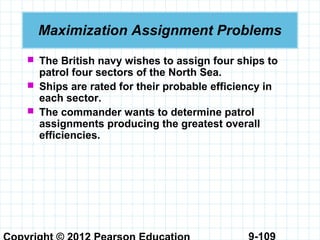 9-109
Maximization Assignment Problems
 The British navy wishes to assign four ships to
patrol four sectors of the North Sea.
 Ships are rated for their probable efficiency in
each sector.
 The commander wants to determine patrol
assignments producing the greatest overall
efficiencies.
 