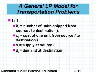 9-11
A General LP Model for
Transportation Problems
 Let:
 Xij = number of units shipped from
source i to destination j.
 cij = cost of one unit from source i to
destination j.
 si = supply at source i.
 dj = demand at destination j.
 