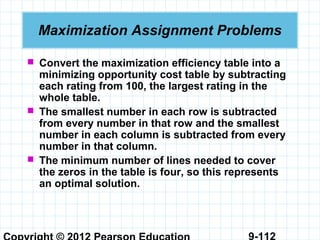 9-112
Maximization Assignment Problems
 Convert the maximization efficiency table into a
minimizing opportunity cost table by subtracting
each rating from 100, the largest rating in the
whole table.
 The smallest number in each row is subtracted
from every number in that row and the smallest
number in each column is subtracted from every
number in that column.
 The minimum number of lines needed to cover
the zeros in the table is four, so this represents
an optimal solution.
 