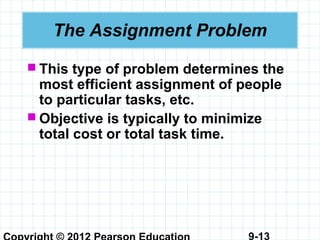 9-13
The Assignment Problem
 This type of problem determines the
most efficient assignment of people
to particular tasks, etc.
 Objective is typically to minimize
total cost or total task time.
 