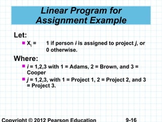 9-16
Linear Program for
Assignment Example
Let:
 Xij = 1 if person i is assigned to project j, or
0 otherwise.
Where:
 i = 1,2,3 with 1 = Adams, 2 = Brown, and 3 =
Cooper
 j = 1,2,3, with 1 = Project 1, 2 = Project 2, and 3
= Project 3.
 