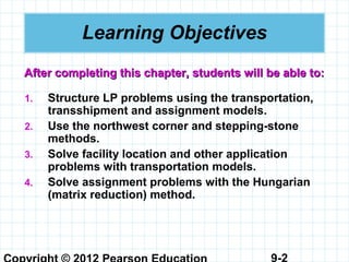 9-2
Learning Objectives
1. Structure LP problems using the transportation,
transshipment and assignment models.
2. Use the northwest corner and stepping-stone
methods.
3. Solve facility location and other application
problems with transportation models.
4. Solve assignment problems with the Hungarian
(matrix reduction) method.
After completing this chapter, students will be able to:After completing this chapter, students will be able to:
 