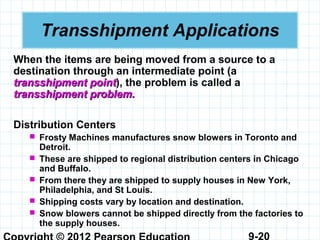 9-20
Transshipment Applications
When the items are being moved from a source to a
destination through an intermediate point (a
transshipment pointtransshipment point), the problem is called a
transshipment problem.transshipment problem.
Distribution Centers
 Frosty Machines manufactures snow blowers in Toronto and
Detroit.
 These are shipped to regional distribution centers in Chicago
and Buffalo.
 From there they are shipped to supply houses in New York,
Philadelphia, and St Louis.
 Shipping costs vary by location and destination.
 Snow blowers cannot be shipped directly from the factories to
the supply houses.
 