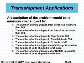 9-23
Transshipment Applications
A description of the problem would be to
minimize cost subject to:
1. The number of units shipped from Toronto is not more
than 800.
2. The number of units shipped from Detroit is not more
than 700.
3. The number of units shipped to New York is 450.
4. The number of units shipped to Philadelphia is 350.
5. The number of units shipped to St Louis is 300.
6. The number of units shipped out of Chicago is equal to
the number of units shipped into Chicago.
7. The number of units shipped out of Buffalo is equal to
the number of units shipped into Buffalo.
 