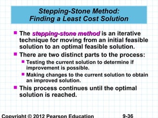9-36
Stepping-Stone Method:
Finding a Least Cost Solution
 The stepping-stone methodstepping-stone method is an iterative
technique for moving from an initial feasible
solution to an optimal feasible solution.
 There are two distinct parts to the process:
 Testing the current solution to determine if
improvement is possible.
 Making changes to the current solution to obtain
an improved solution.
 This process continues until the optimal
solution is reached.
 