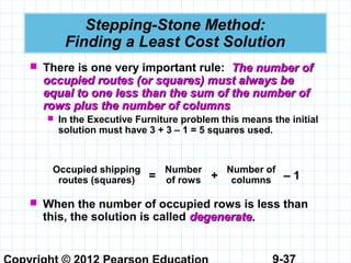 9-37
Stepping-Stone Method:
Finding a Least Cost Solution
 There is one very important rule: The number ofThe number of
occupied routes (or squares) must always beoccupied routes (or squares) must always be
equal to one less than the sum of the number ofequal to one less than the sum of the number of
rows plus the number of columnsrows plus the number of columns
 In the Executive Furniture problem this means the initial
solution must have 3 + 3 – 1 = 5 squares used.
Occupied shipping
routes (squares)
Number
of rows
Number of
columns= + – 1
 When the number of occupied rows is less than
this, the solution is called degenerate.degenerate.
 