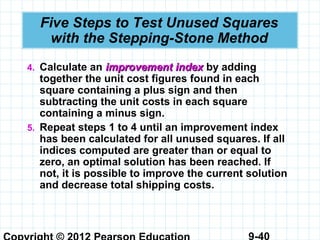 9-40
Five Steps to Test Unused Squares
with the Stepping-Stone Method
4. Calculate an improvement indeximprovement index by adding
together the unit cost figures found in each
square containing a plus sign and then
subtracting the unit costs in each square
containing a minus sign.
5. Repeat steps 1 to 4 until an improvement index
has been calculated for all unused squares. If all
indices computed are greater than or equal to
zero, an optimal solution has been reached. If
not, it is possible to improve the current solution
and decrease total shipping costs.
 