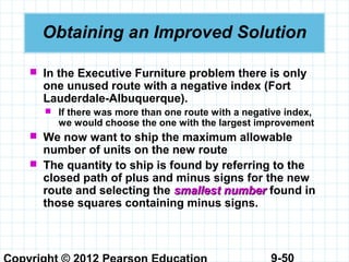 9-50
Obtaining an Improved Solution
 In the Executive Furniture problem there is only
one unused route with a negative index (Fort
Lauderdale-Albuquerque).
 If there was more than one route with a negative index,
we would choose the one with the largest improvement
 We now want to ship the maximum allowable
number of units on the new route
 The quantity to ship is found by referring to the
closed path of plus and minus signs for the new
route and selecting the smallest numbersmallest number found in
those squares containing minus signs.
 