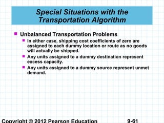 9-61
Special Situations with the
Transportation Algorithm
 Unbalanced Transportation Problems
 In either case, shipping cost coefficients of zero are
assigned to each dummy location or route as no goods
will actually be shipped.
 Any units assigned to a dummy destination represent
excess capacity.
 Any units assigned to a dummy source represent unmet
demand.
 
