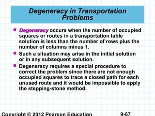 9-67
Degeneracy in Transportation
Problems
 DegeneracyDegeneracy occurs when the number of occupied
squares or routes in a transportation table
solution is less than the number of rows plus the
number of columns minus 1.
 Such a situation may arise in the initial solution
or in any subsequent solution.
 Degeneracy requires a special procedure to
correct the problem since there are not enough
occupied squares to trace a closed path for each
unused route and it would be impossible to apply
the stepping-stone method.
 