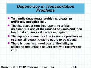9-68
Degeneracy in Transportation
Problems
 To handle degenerate problems, create an
artificially occupied cell.
 That is, place a zero (representing a fake
shipment) in one of the unused squares and then
treat that square as if it were occupied.
 The square chosen must be in such a position as
to allow all stepping-stone paths to be closed.
 There is usually a good deal of flexibility in
selecting the unused square that will receive the
zero.
 
