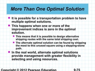 9-75
More Than One Optimal Solution
 It is possible for a transportation problem to have
multiple optimal solutions.
 This happens when one or more of the
improvement indices is zero in the optimal
solution.
 This means that it is possible to design alternative
shipping routes with the same total shipping cost.
 The alternate optimal solution can be found by shipping
the most to this unused square using a stepping-stone
path.
 In the real world, alternate optimal solutions
provide management with greater flexibility in
selecting and using resources.
 