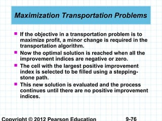 9-76
Maximization Transportation Problems
 If the objective in a transportation problem is to
maximize profit, a minor change is required in the
transportation algorithm.
 Now the optimal solution is reached when all the
improvement indices are negative or zero.
 The cell with the largest positive improvement
index is selected to be filled using a stepping-
stone path.
 This new solution is evaluated and the process
continues until there are no positive improvement
indices.
 